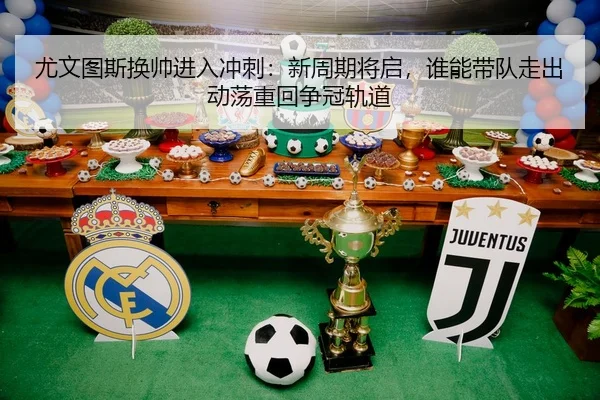 尤文图斯换帅进入冲刺：新周期将启，谁能带队走出动荡重回争冠轨道